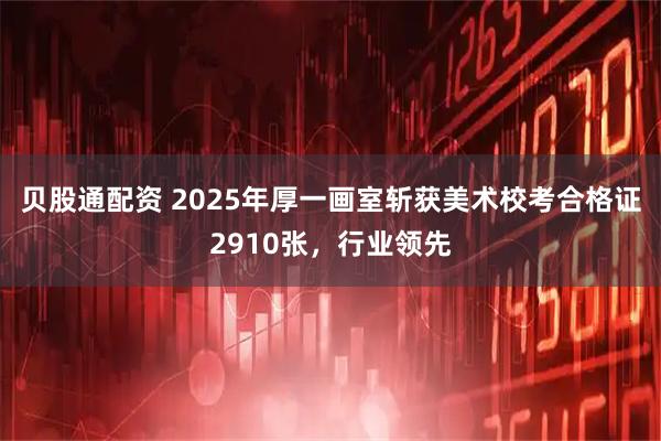 贝股通配资 2025年厚一画室斩获美术校考合格证2910张，行业领先