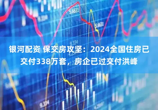 银河配资 保交房攻坚：2024全国住房已交付338万套，房企已过交付洪峰