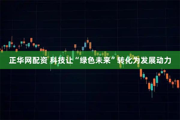 正华网配资 科技让“绿色未来”转化为发展动力